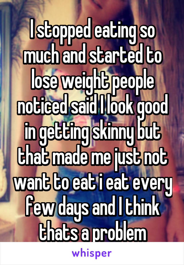 I stopped eating so much and started to lose weight people noticed said I look good in getting skinny but that made me just not want to eat i eat every few days and I think thats a problem