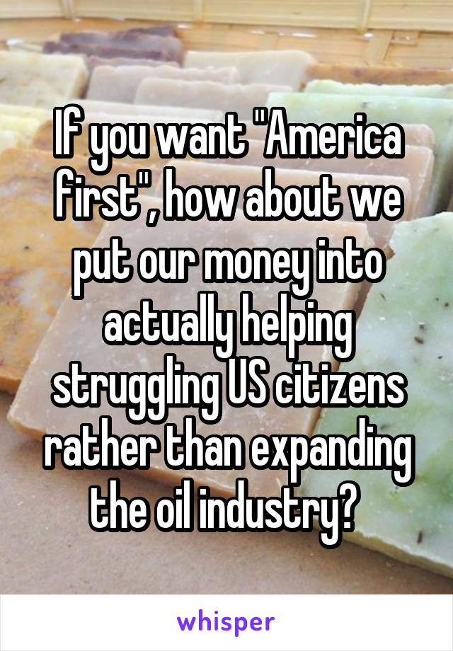 If you want "America first", how about we put our money into actually helping struggling US citizens rather than expanding the oil industry? 