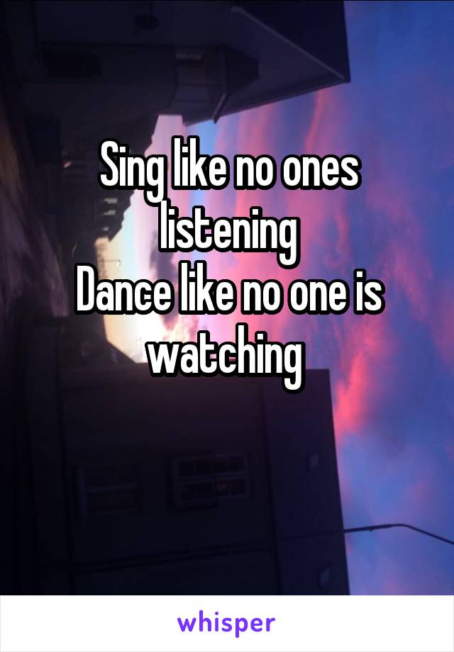 Sing like no ones listening
Dance like no one is watching 
 
