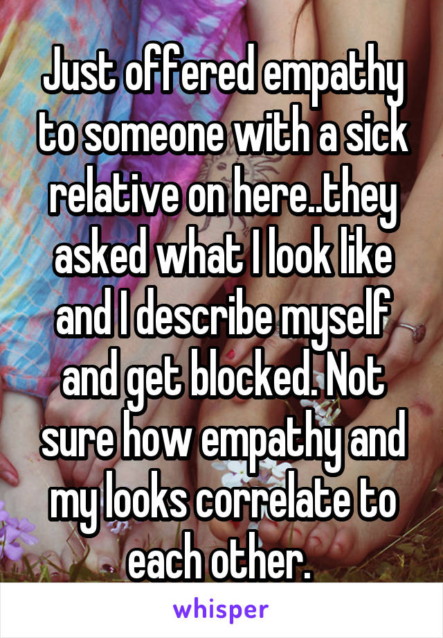 Just offered empathy to someone with a sick relative on here..they asked what I look like and I describe myself and get blocked. Not sure how empathy and my looks correlate to each other. 