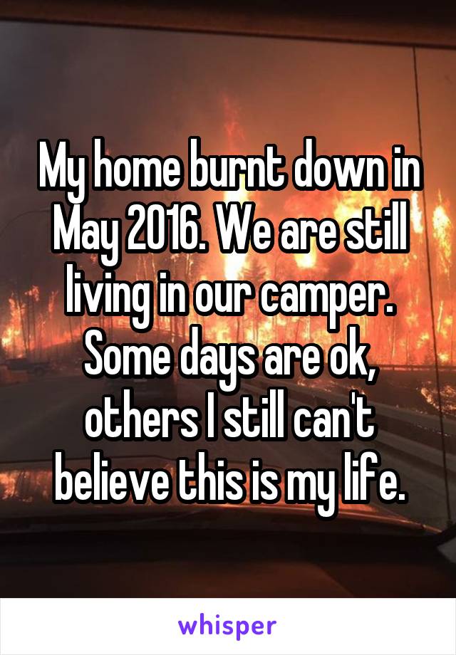 My home burnt down in May 2016. We are still living in our camper. Some days are ok, others I still can't believe this is my life.