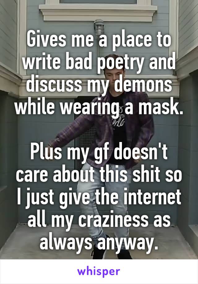 Gives me a place to write bad poetry and discuss my demons while wearing a mask.

Plus my gf doesn't care about this shit so I just give the internet all my craziness as always anyway.