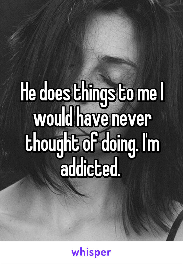 He does things to me I would have never thought of doing. I'm addicted. 