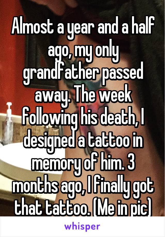 Almost a year and a half ago, my only grandfather passed away. The week following his death, I designed a tattoo in memory of him. 3 months ago, I finally got that tattoo. (Me in pic)