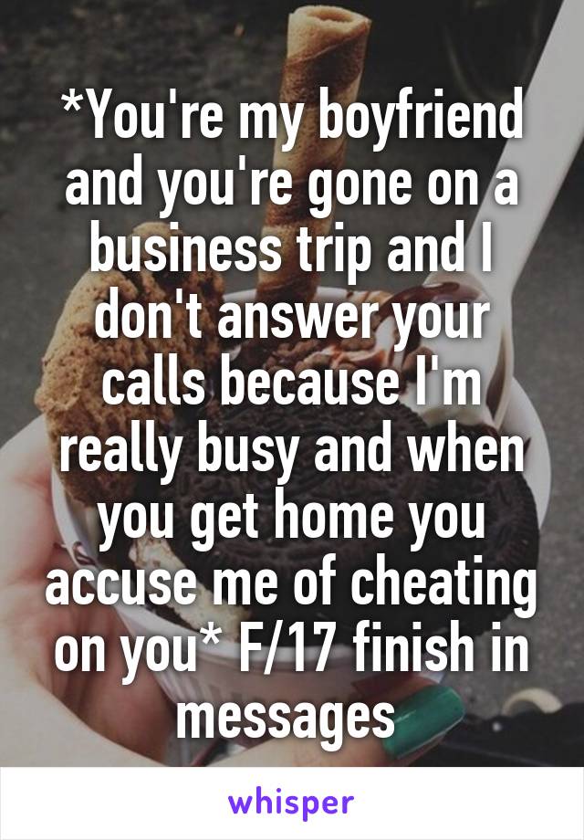 *You're my boyfriend and you're gone on a business trip and I don't answer your calls because I'm really busy and when you get home you accuse me of cheating on you* F/17 finish in messages 