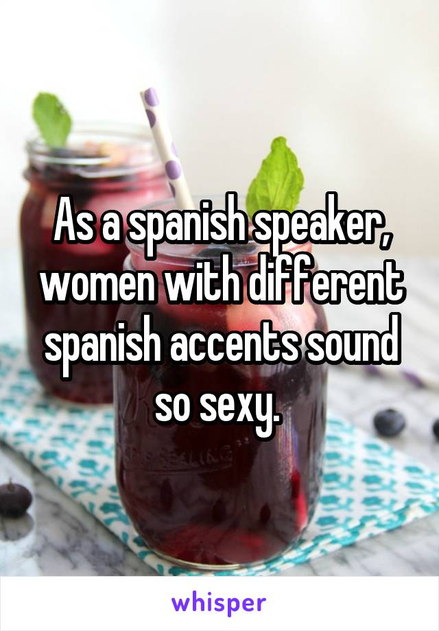 As a spanish speaker, women with different spanish accents sound so sexy. 