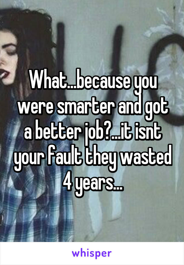 What...because you were smarter and got a better job?...it isnt your fault they wasted 4 years...