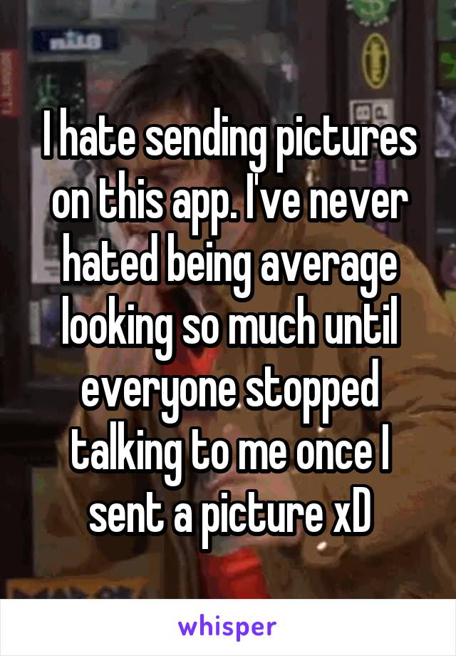 I hate sending pictures on this app. I've never hated being average looking so much until everyone stopped talking to me once I sent a picture xD