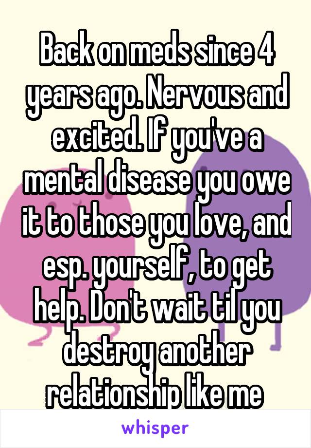 Back on meds since 4 years ago. Nervous and excited. If you've a mental disease you owe it to those you love, and esp. yourself, to get help. Don't wait til you destroy another relationship like me 