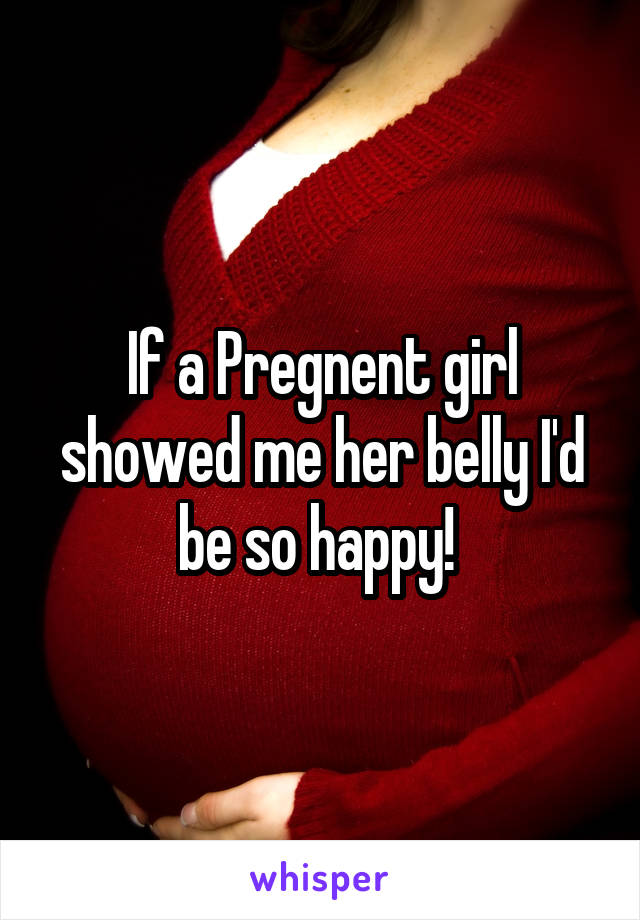 If a Pregnent girl showed me her belly I'd be so happy! 