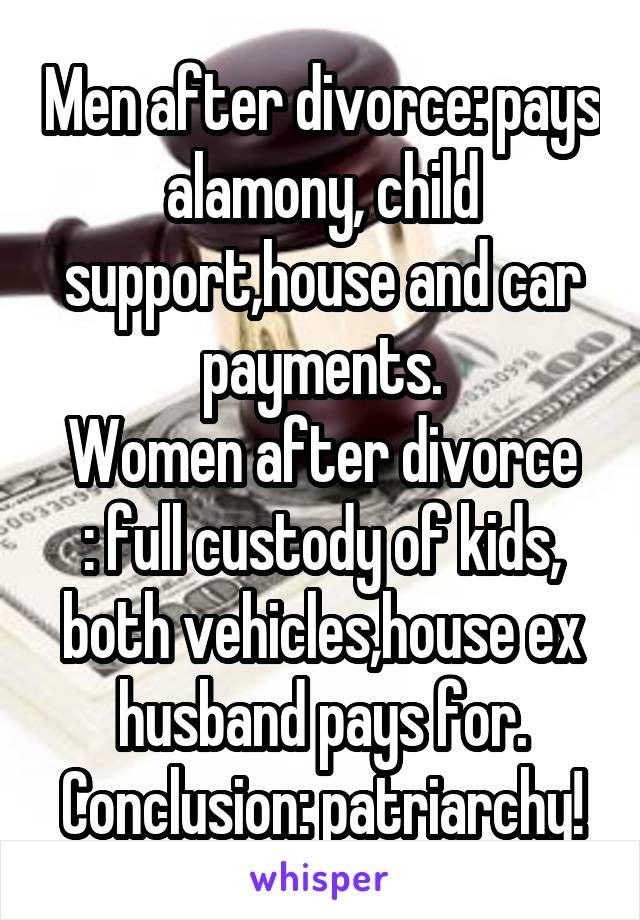 Men after divorce: pays alamony, child support,house and car payments.
Women after divorce : full custody of kids, both vehicles,house ex husband pays for.
Conclusion: patriarchy!