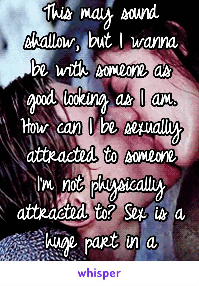 This may sound shallow, but I wanna be with someone as good looking as I am. How can I be sexually attracted to someone I'm not physically attracted to? Sex is a huge part in a relationship as well. 