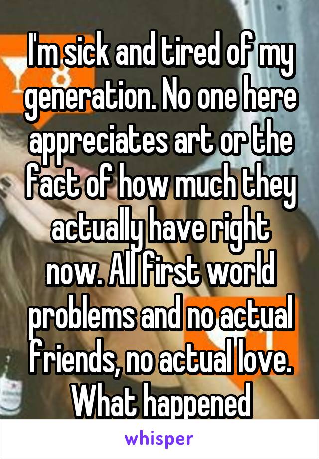 I'm sick and tired of my generation. No one here appreciates art or the fact of how much they actually have right now. All first world problems and no actual friends, no actual love. What happened