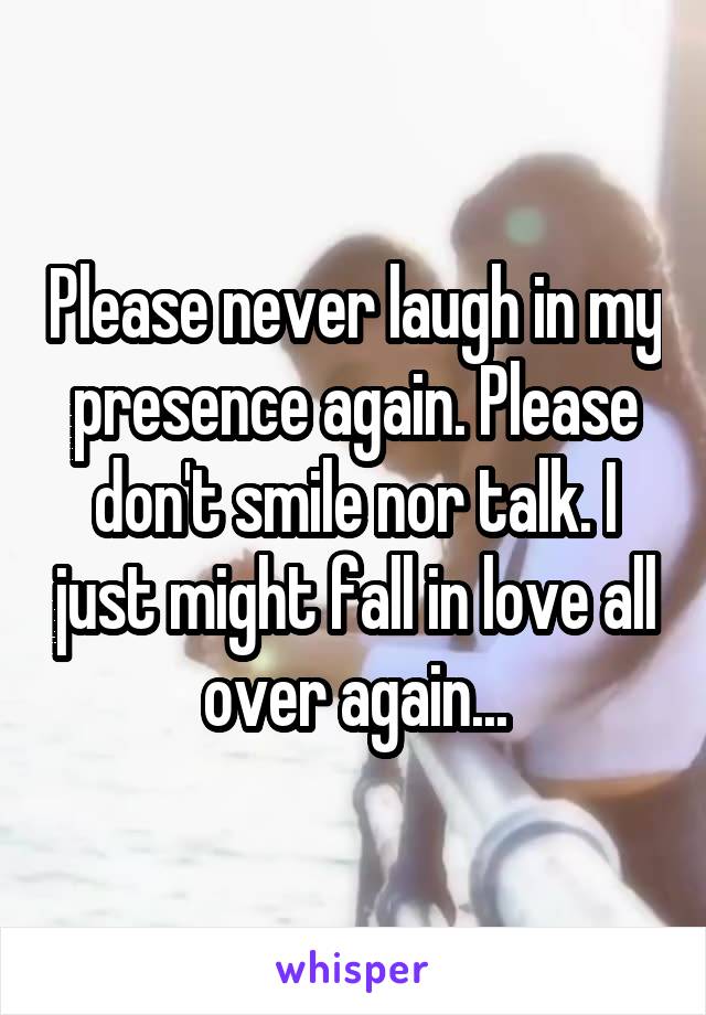 Please never laugh in my presence again. Please don't smile nor talk. I just might fall in love all over again...