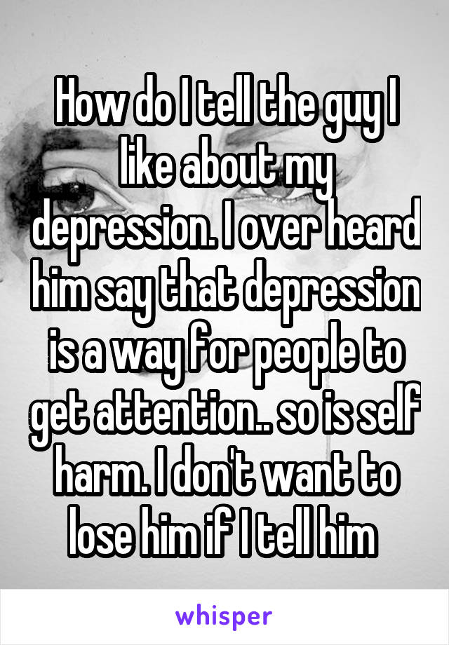 How do I tell the guy I like about my depression. I over heard him say that depression is a way for people to get attention.. so is self harm. I don't want to lose him if I tell him 