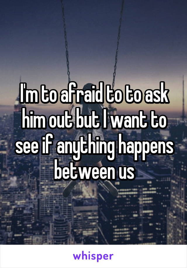 I'm to afraid to to ask him out but I want to see if anything happens between us