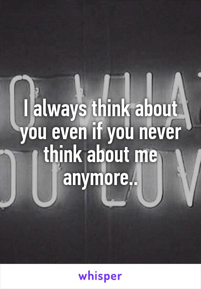 I always think about you even if you never think about me anymore..