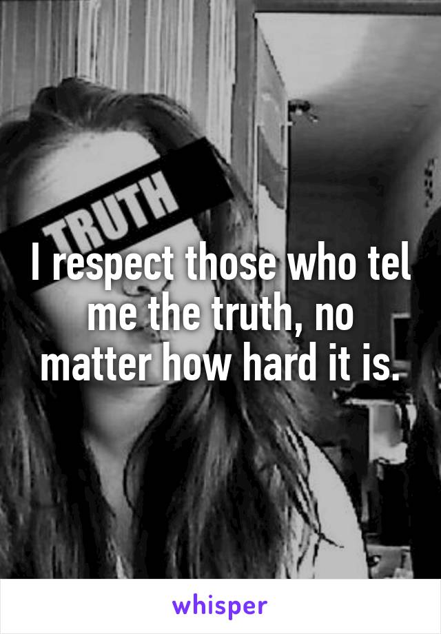 I respect those who tel me the truth, no matter how hard it is.