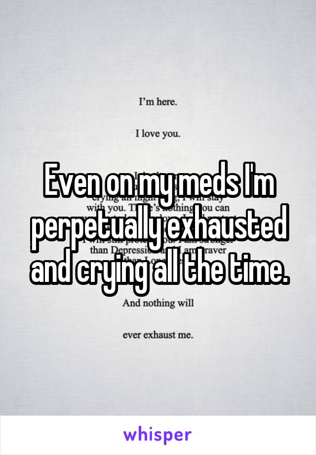 Even on my meds I'm perpetually exhausted and crying all the time.