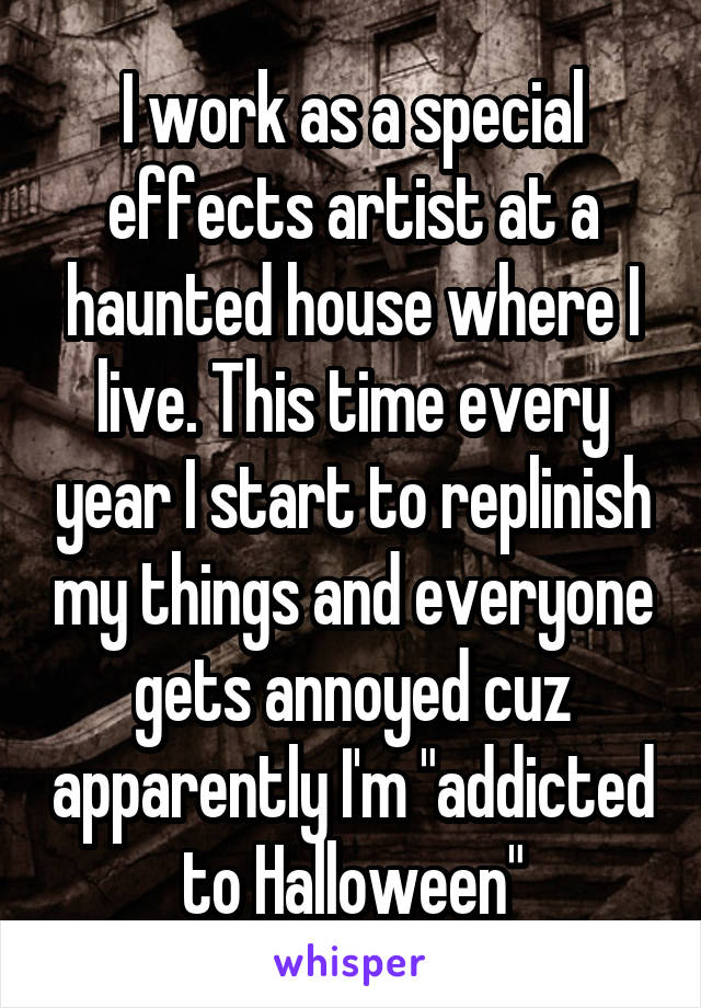 I work as a special effects artist at a haunted house where I live. This time every year I start to replinish my things and everyone gets annoyed cuz apparently I'm "addicted to Halloween"