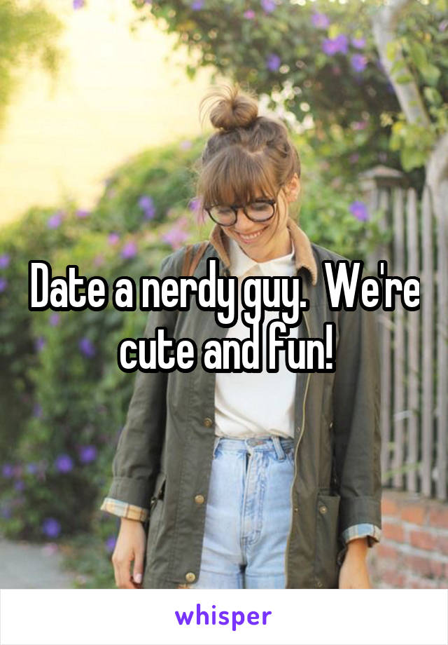 Date a nerdy guy.  We're cute and fun!