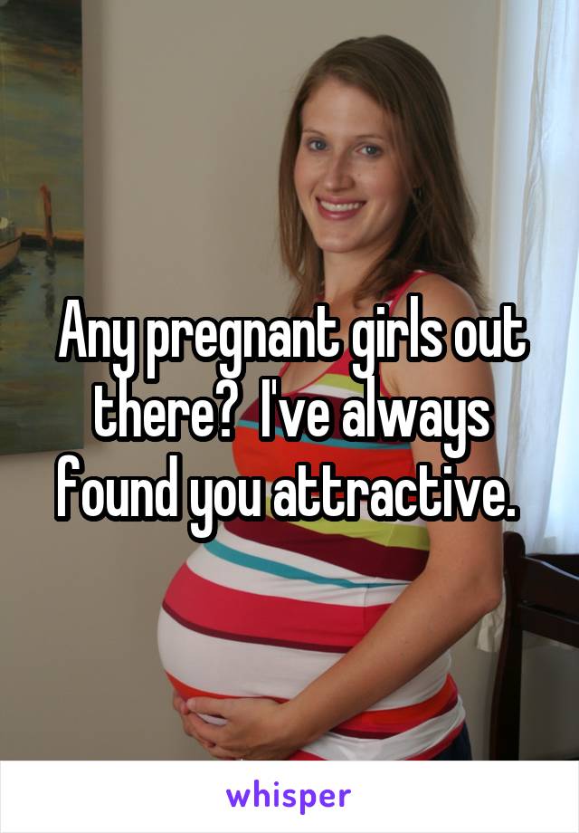 Any pregnant girls out there?  I've always found you attractive. 