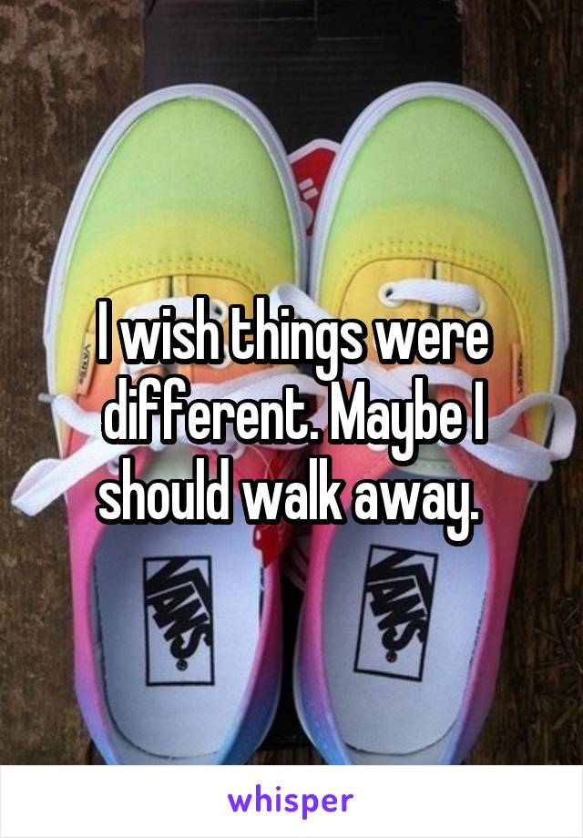 I wish things were different. Maybe I should walk away. 