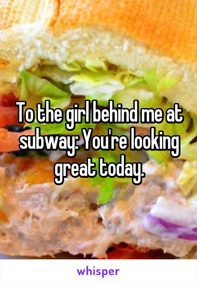 To the girl behind me at subway: You're looking great today.