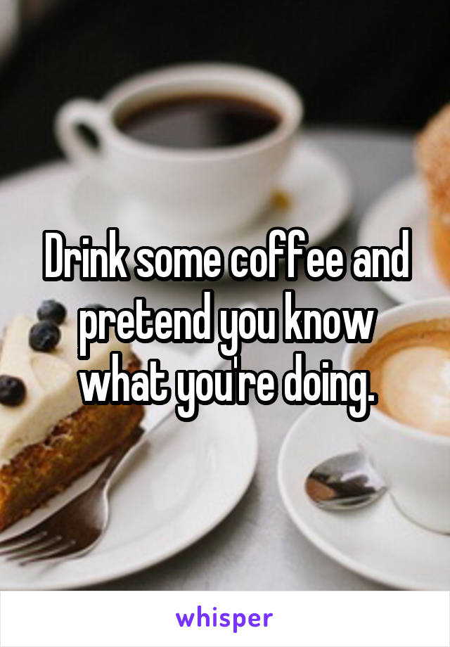 Drink some coffee and pretend you know what you're doing.