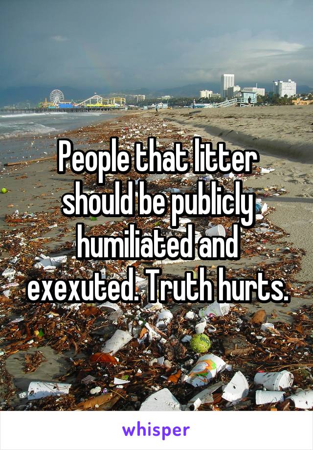 People that litter should be publicly humiliated and exexuted. Truth hurts.