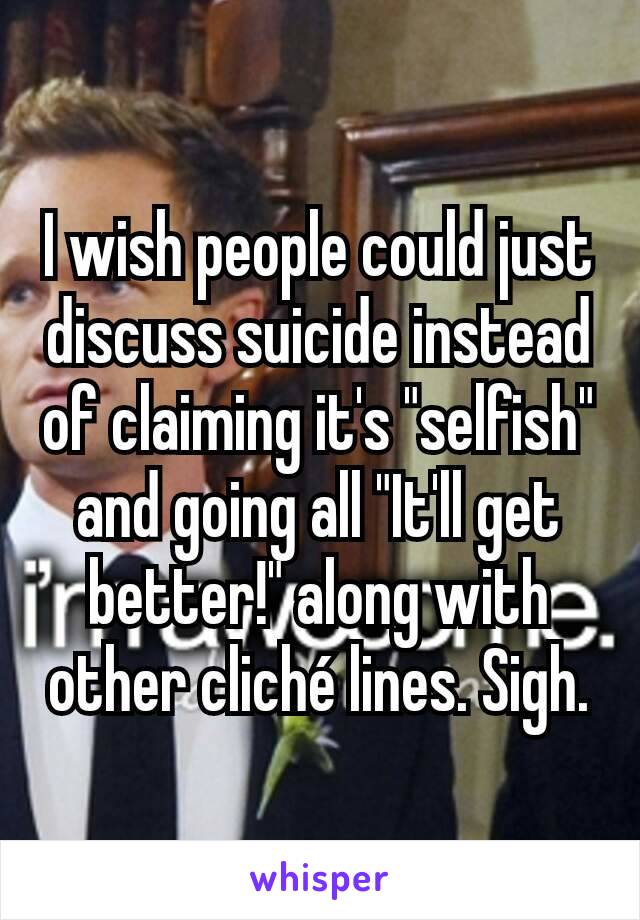 I wish people could just discuss suicide instead of claiming it's "selfish" and going all "It'll get better!" along with other cliché lines. Sigh.