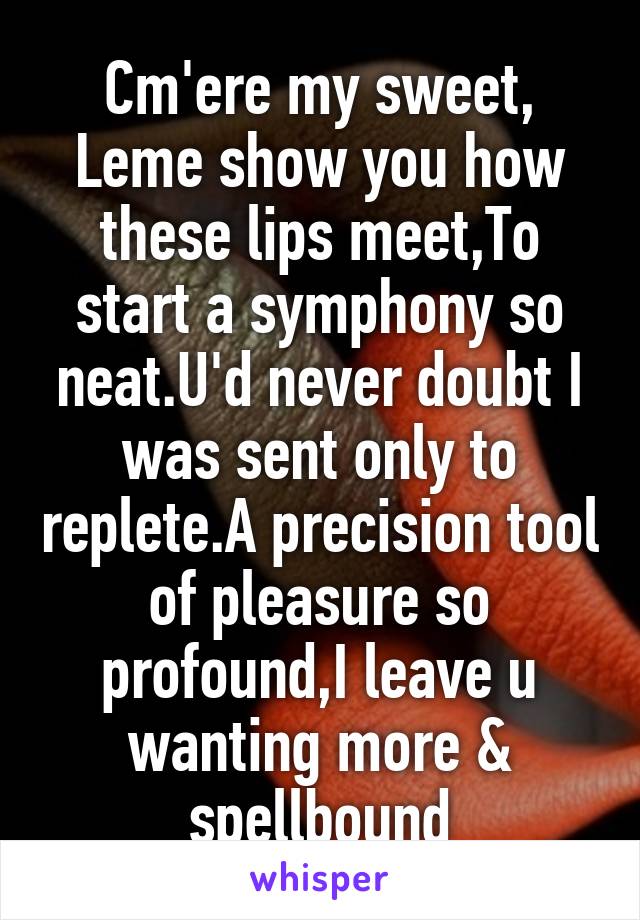 Cm'ere my sweet, Leme show you how these lips meet,To start a symphony so neat.U'd never doubt I was sent only to replete.A precision tool of pleasure so profound,I leave u wanting more & spellbound