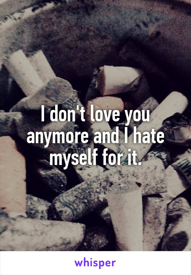 I don't love you anymore and I hate myself for it.