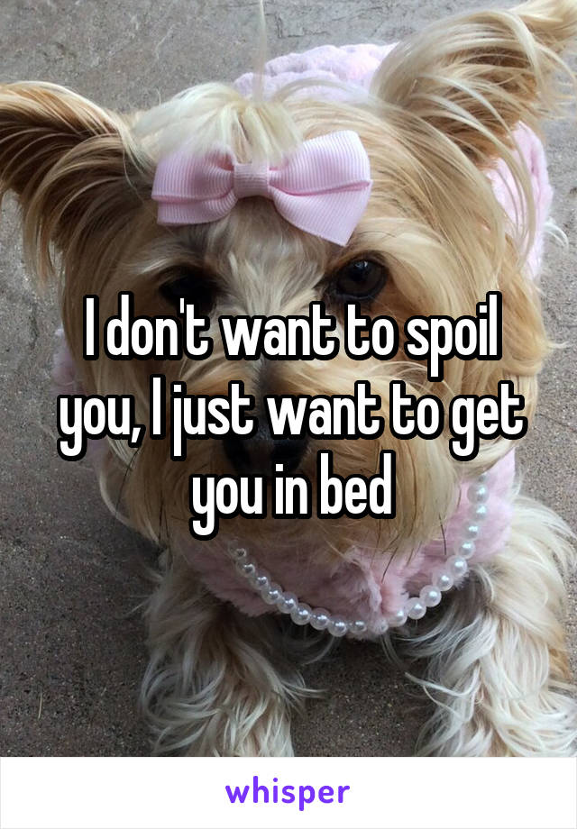 I don't want to spoil you, I just want to get you in bed