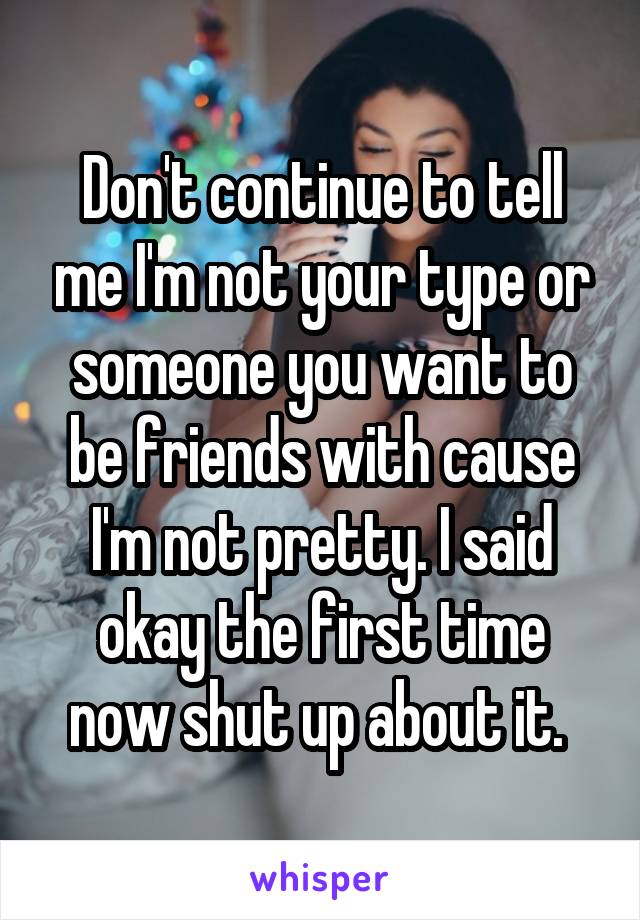 Don't continue to tell me I'm not your type or someone you want to be friends with cause I'm not pretty. I said okay the first time now shut up about it. 