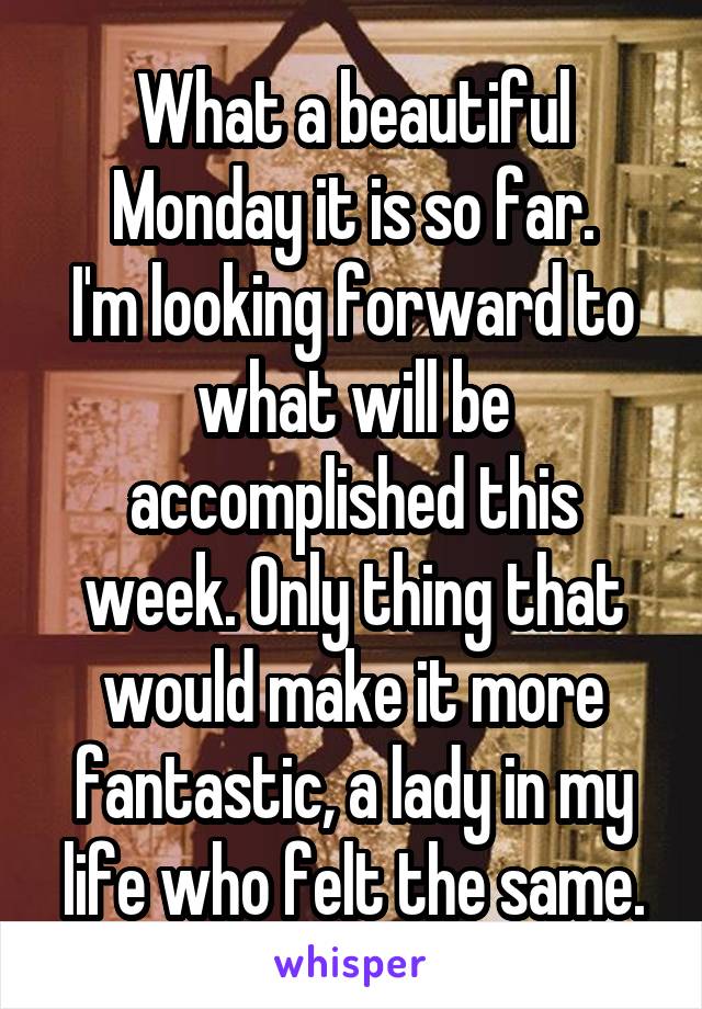 What a beautiful Monday it is so far.
I'm looking forward to what will be accomplished this week. Only thing that would make it more fantastic, a lady in my life who felt the same.