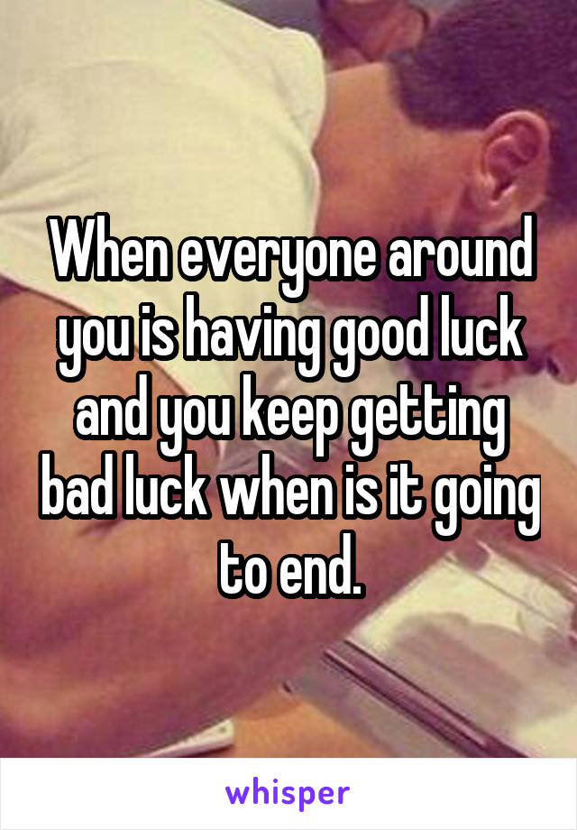 When everyone around you is having good luck and you keep getting bad luck when is it going to end.