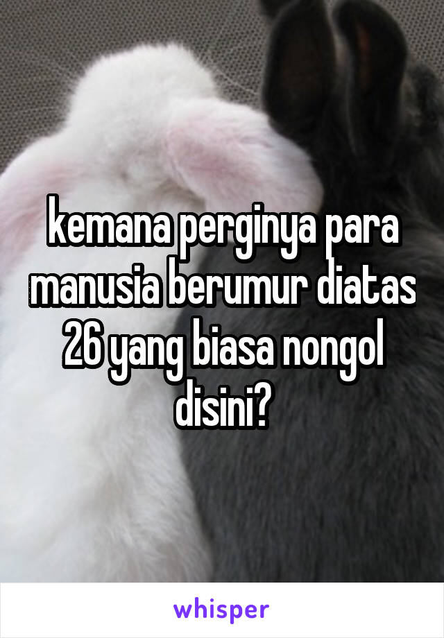 kemana perginya para manusia berumur diatas 26 yang biasa nongol disini?