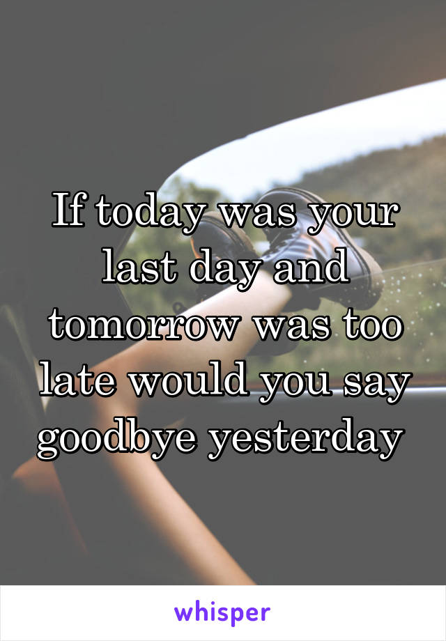 If today was your last day and tomorrow was too late would you say goodbye yesterday 