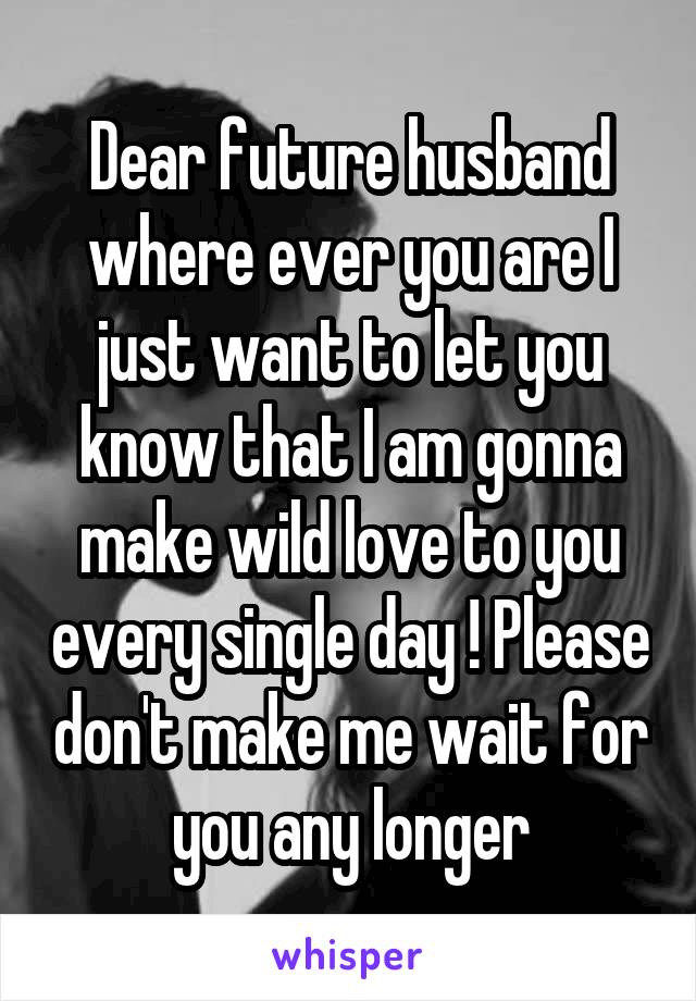 Dear future husband where ever you are I just want to let you know that I am gonna make wild love to you every single day ! Please don't make me wait for you any longer