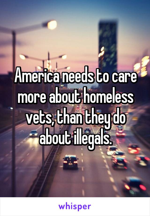 America needs to care more about homeless vets, than they do about illegals.