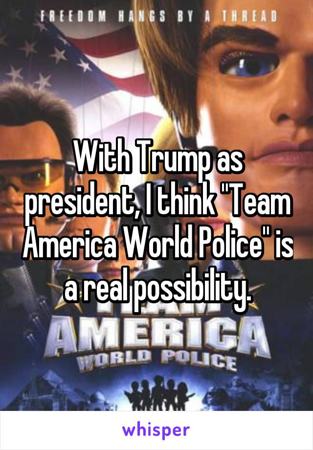 With Trump as president, I think "Team America World Police" is a real possibility.