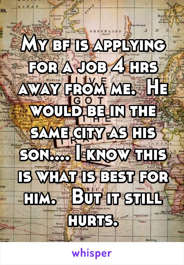 My bf is applying for a job 4 hrs away from me.  He would be in the same city as his son.... I know this is what is best for him.   But it still hurts.