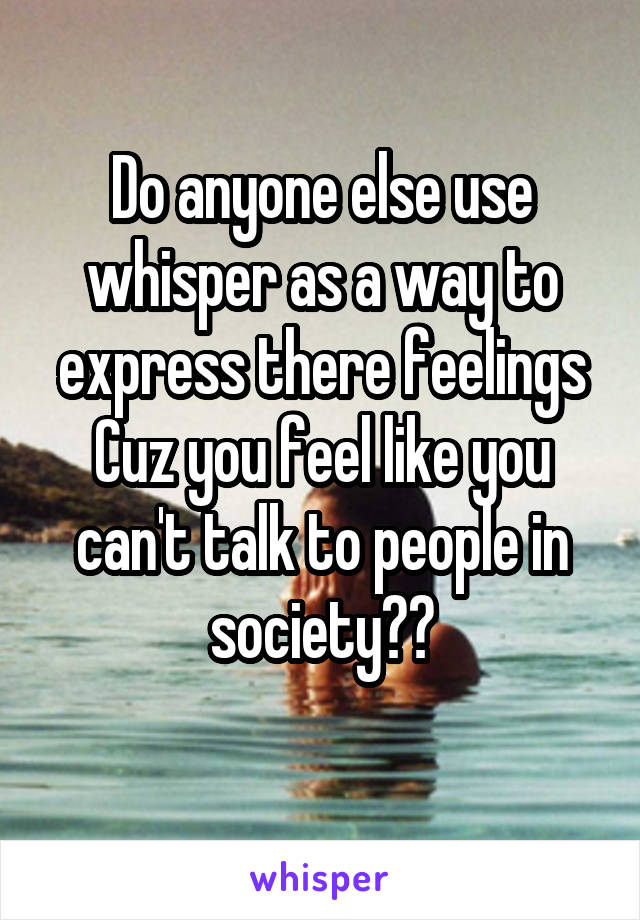 Do anyone else use whisper as a way to express there feelings Cuz you feel like you can't talk to people in society??
