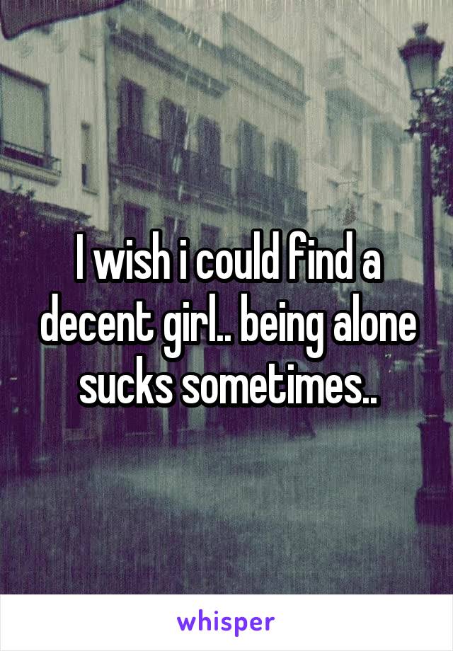 I wish i could find a decent girl.. being alone sucks sometimes..