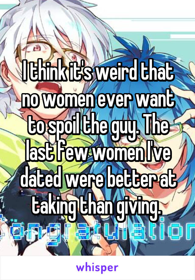 I think it's weird that no women ever want to spoil the guy. The last few women I've dated were better at taking than giving. 