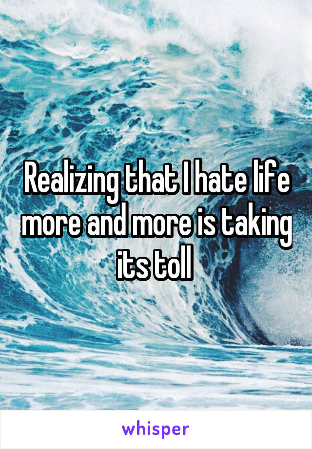 Realizing that I hate life more and more is taking its toll 