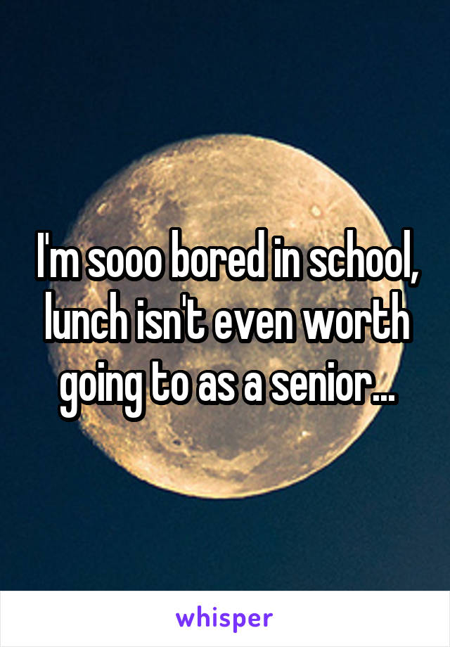 I'm sooo bored in school, lunch isn't even worth going to as a senior...