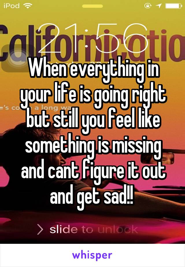 When everything in your life is going right but still you feel like something is missing and cant figure it out and get sad!! 