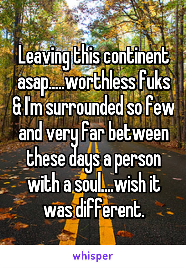 Leaving this continent asap.....worthless fuks & I'm surrounded so few and very far between these days a person with a soul....wish it was different.